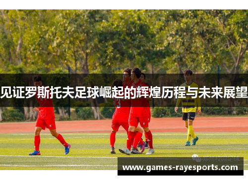 见证罗斯托夫足球崛起的辉煌历程与未来展望