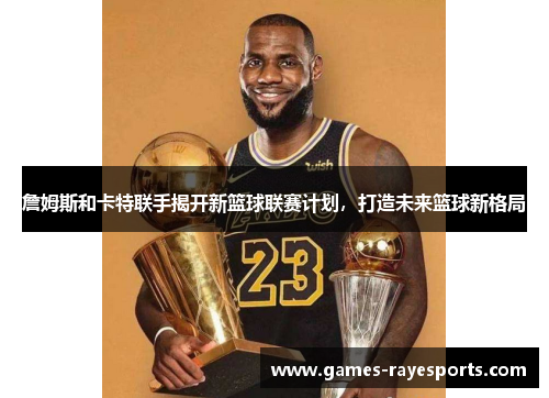 詹姆斯和卡特联手揭开新篮球联赛计划,打造未来篮球新格局 詹姆斯和卡特联手揭开新篮球联赛计划,打造未来篮球新格局