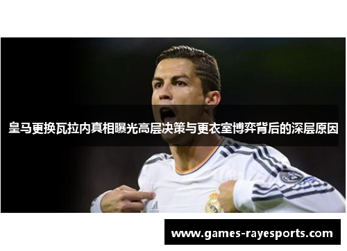 皇马更换瓦拉内真相曝光高层决策与更衣室博弈背后的深层原因 皇马更换瓦拉内真相曝光高层决策与更衣室博弈背后的深层原因