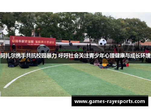 阿扎尔携手共抗校园暴力 呼吁社会关注青少年心理健康与成长环境 阿扎尔携手共抗校园暴力 呼吁社会关注青少年心理健康与成长环境