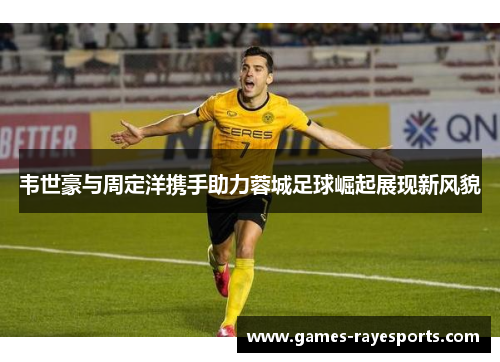 韦世豪与周定洋携手助力蓉城足球崛起展现新风貌