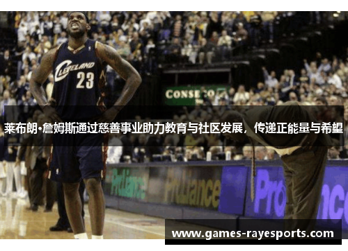 莱布朗·詹姆斯通过慈善事业助力教育与社区发展，传递正能量与希望