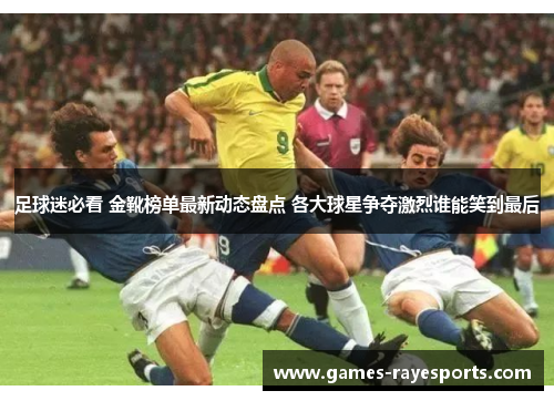 足球迷必看 金靴榜单最新动态盘点 各大球星争夺激烈谁能笑到最后