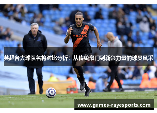 英超各大球队名将对比分析:从传统豪门到新兴力量的球员风采 英超各大球队名将对比分析:从传统豪门到新兴力量的球员风采