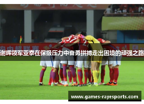 谢晖领军亚泰在保级压力中奋勇拼搏走出困境的顽强之路