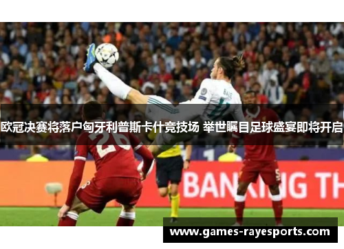 欧冠决赛将落户匈牙利普斯卡什竞技场 举世瞩目足球盛宴即将开启