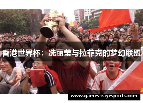 香港世界杯:冼丽莹与拉菲克的梦幻联盟 香港世界杯:冼丽莹与拉菲克的梦幻联盟