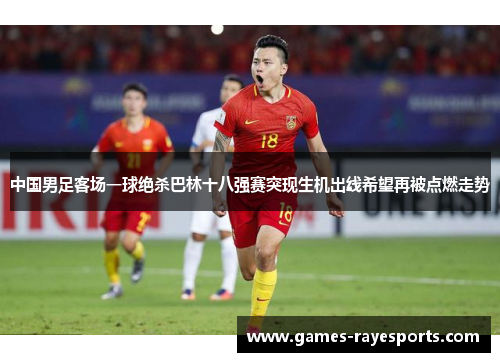 中国男足客场一球绝杀巴林十八强赛突现生机出线希望再被点燃走势